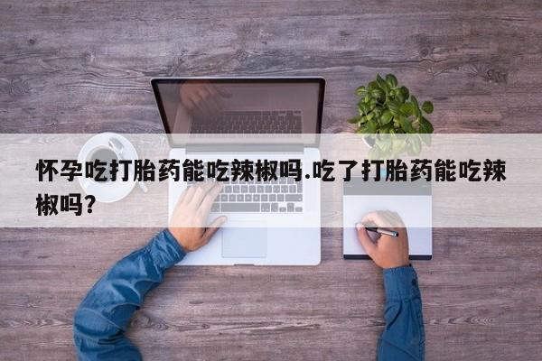 米非司酮打胎药官网怀孕吃打胎药能吃辣椒吗.吃了打胎药能吃辣椒吗？
