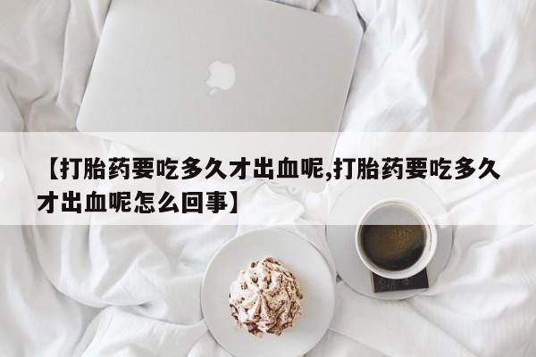 米非司酮打胎药官网【打胎药要吃多久才出血呢,打胎药要吃多久才出血呢怎么回事】