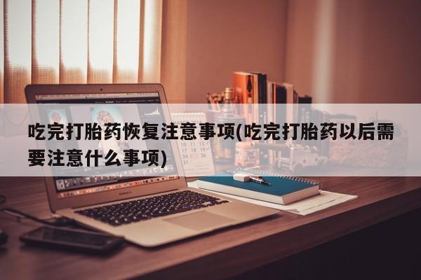 米非司酮打胎药官网吃完打胎药恢复注意事项(吃完打胎药以后需要注意什么事项)