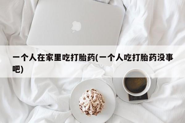 米非司酮打胎药官网一个人在家里吃打胎药(一个人吃打胎药没事吧)