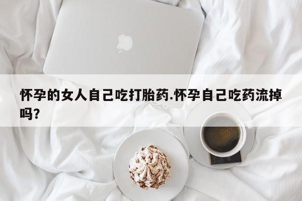 米非司酮打胎药官网怀孕的女人自己吃打胎药.怀孕自己吃药流掉吗？