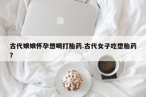 米非司酮打胎药官网古代娘娘怀孕想喝打胎药.古代女子吃堕胎药？