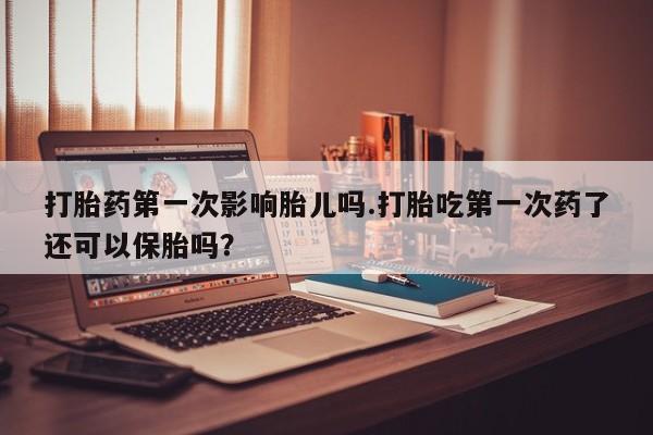 米非司酮打胎药官网打胎药第一次影响胎儿吗.打胎吃第一次药了还可以保胎吗?