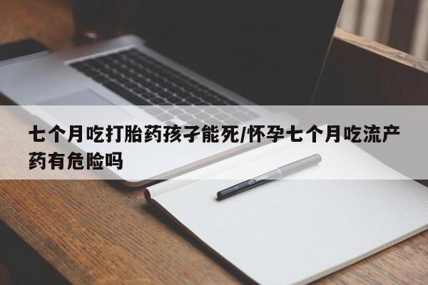 米非司酮打胎药官网七个月吃打胎药孩孑能死/怀孕七个月吃流产药有危险吗