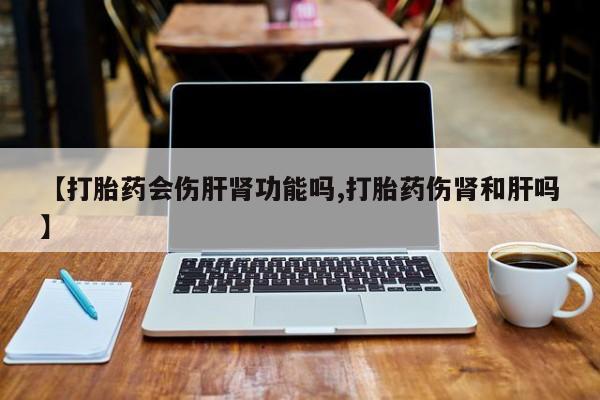 米非司酮打胎药官网【打胎药会伤肝肾功能吗,打胎药伤肾和肝吗】