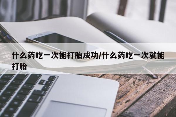 米非司酮打胎药官网什么药吃一次能打胎成功/什么药吃一次就能打胎