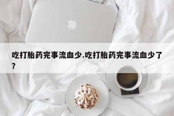 米非司酮打胎药官网吃打胎药完事流血少.吃打胎药完事流血少了？