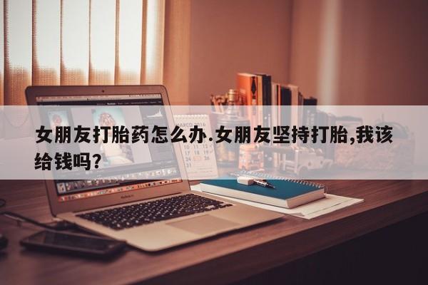 米非司酮打胎药官网女朋友打胎药怎么办.女朋友坚持打胎,我该给钱吗？