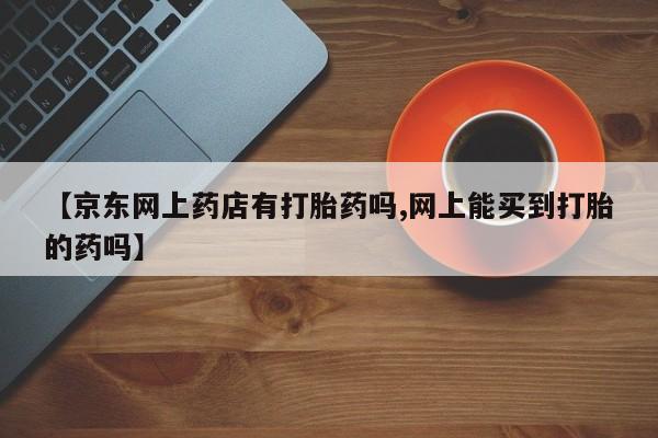 米非司酮打胎药官网【京东网上药店有打胎药吗,网上能买到打胎的药吗】