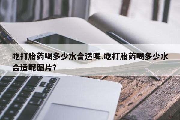 米非司酮打胎药官网吃打胎药喝多少水合适呢.吃打胎药喝多少水合适呢图片？