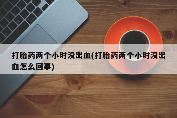 米非司酮打胎药官网打胎药两个小时没出血(打胎药两个小时没出血怎么回事)