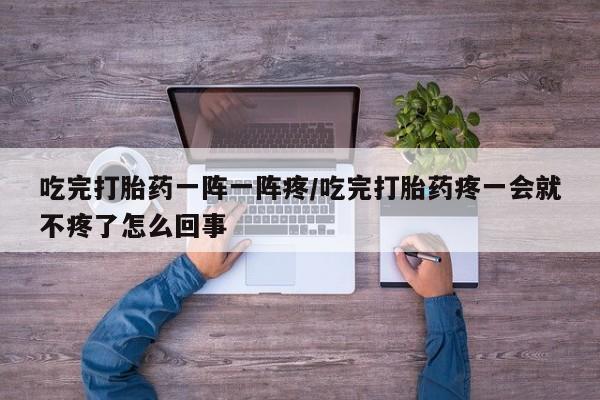 米非司酮打胎药官网吃完打胎药一阵一阵疼/吃完打胎药疼一会就不疼了怎么回事