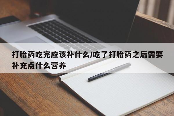 米非司酮打胎药官网打胎药吃完应该补什么/吃了打胎药之后需要补充点什么营养