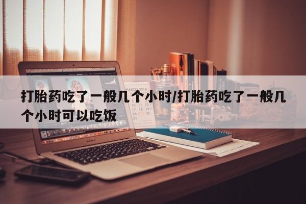 米非司酮打胎药官网打胎药吃了一般几个小时/打胎药吃了一般几个小时可以吃饭