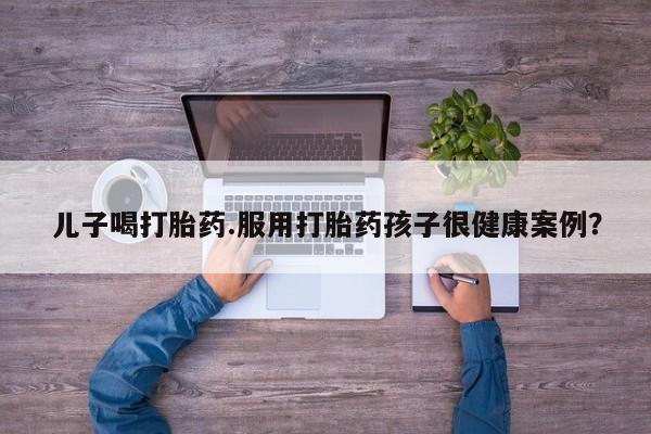 米非司酮打胎药官网儿子喝打胎药.服用打胎药孩子很健康案例？