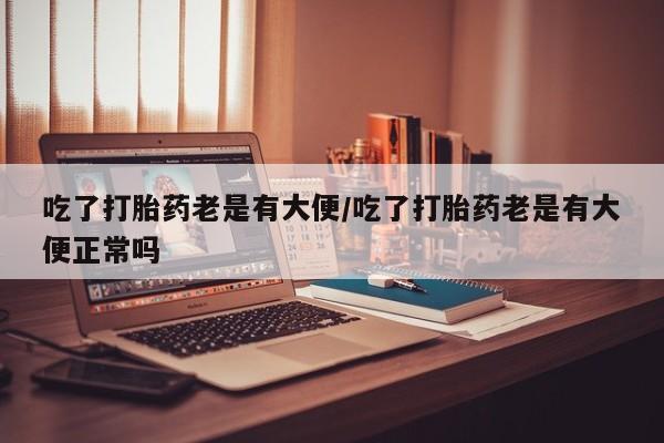 米非司酮打胎药官网吃了打胎药老是有大便/吃了打胎药老是有大便正常吗