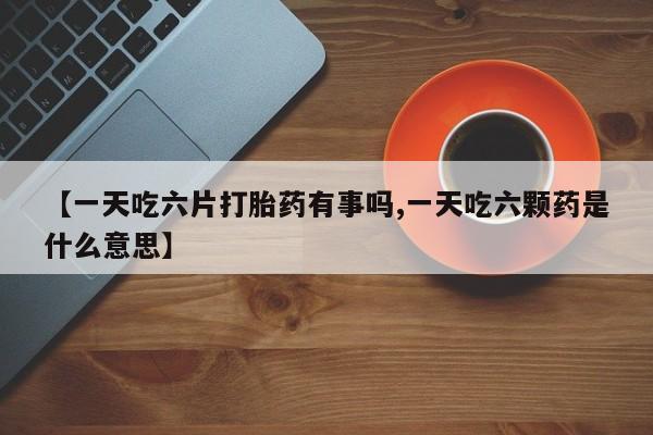 米非司酮打胎药官网【一天吃六片打胎药有事吗,一天吃六颗药是什么意思】