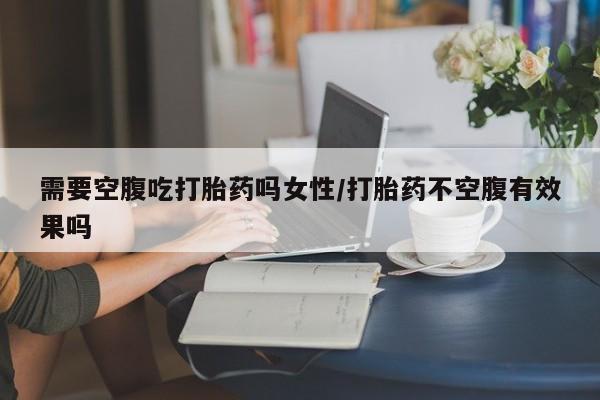 米非司酮打胎药官网需要空腹吃打胎药吗女性/打胎药不空腹有效果吗