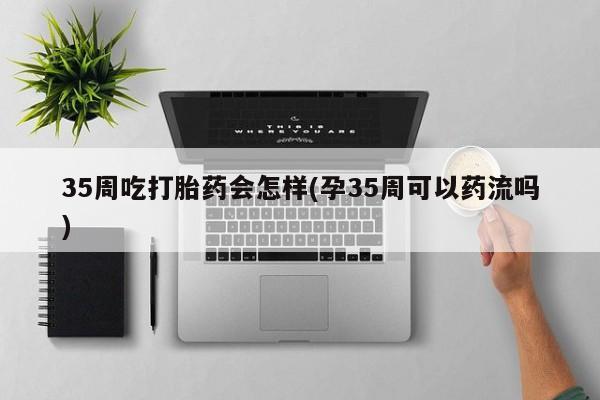 米非司酮打胎药官网35周吃打胎药会怎样(孕35周可以药流吗)