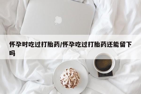 米非司酮打胎药官网怀孕时吃过打胎药/怀孕吃过打胎药还能留下吗