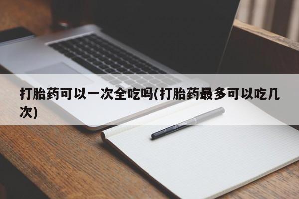 米非司酮打胎药官网打胎药可以一次全吃吗(打胎药最多可以吃几次)