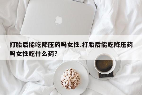 米非司酮打胎药官网打胎后能吃降压药吗女性.打胎后能吃降压药吗女性吃什么药？