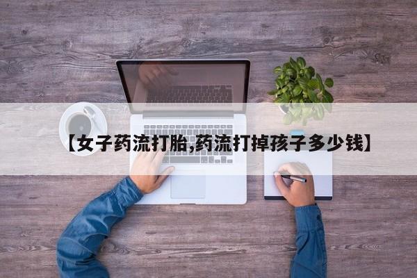米非司酮打胎药官网【女子药流打胎,药流打掉孩子多少钱】