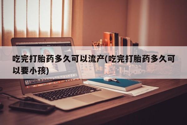 米非司酮打胎药官网吃完打胎药多久可以流产(吃完打胎药多久可以要小孩)