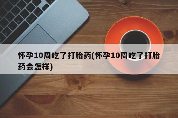米非司酮打胎药官网怀孕10周吃了打胎药(怀孕10周吃了打胎药会怎样)