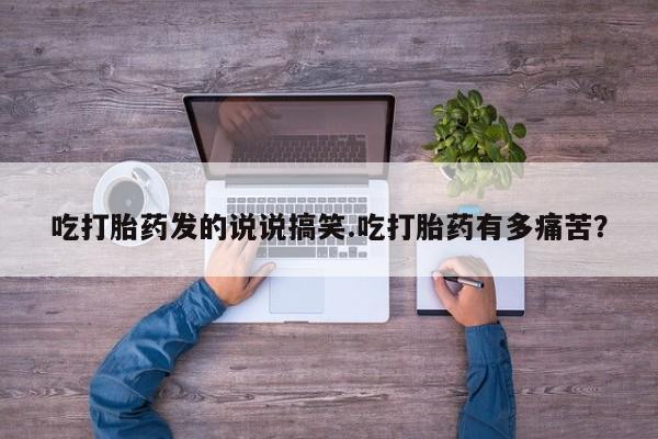 米非司酮打胎药官网吃打胎药发的说说搞笑.吃打胎药有多痛苦？