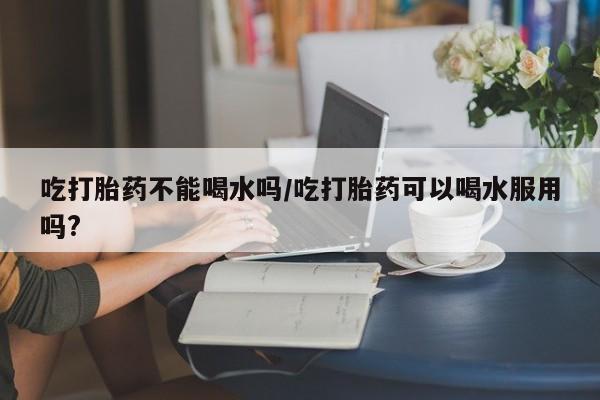 米非司酮打胎药官网吃打胎药不能喝水吗/吃打胎药可以喝水服用吗?