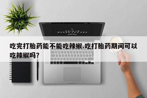 米非司酮打胎药官网吃完打胎药能不能吃辣椒.吃打胎药期间可以吃辣椒吗？
