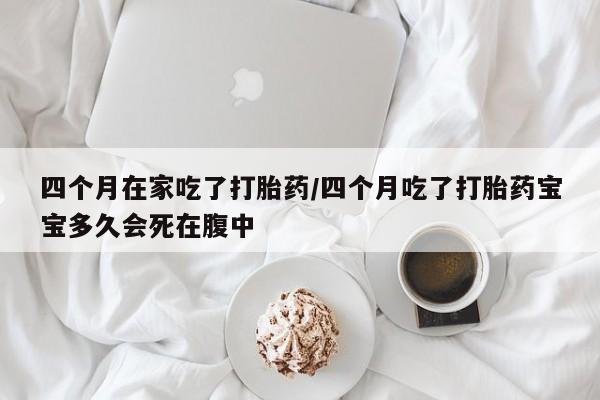 米非司酮打胎药官网四个月在家吃了打胎药/四个月吃了打胎药宝宝多久会死在腹中