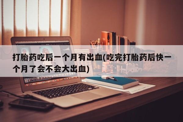 米非司酮打胎药官网打胎药吃后一个月有出血(吃完打胎药后快一个月了会不会大出血)