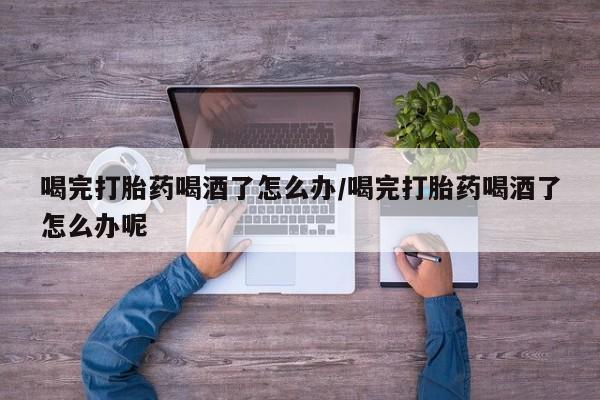 米非司酮打胎药官网喝完打胎药喝酒了怎么办/喝完打胎药喝酒了怎么办呢