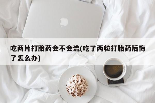 米非司酮打胎药官网吃两片打胎药会不会流(吃了两粒打胎药后悔了怎么办)