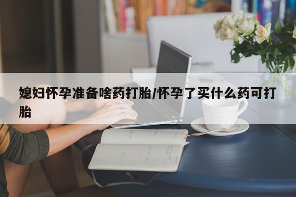 米非司酮打胎药官网媳妇怀孕准备啥药打胎/怀孕了买什么药可打胎