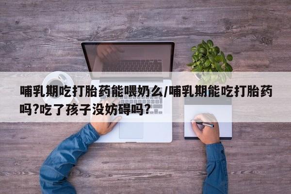 米非司酮打胎药官网哺乳期吃打胎药能喂奶么/哺乳期能吃打胎药吗?吃了孩子没妨碍吗?