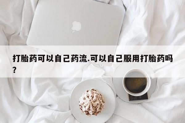 米非司酮打胎药官网打胎药可以自己药流.可以自己服用打胎药吗？