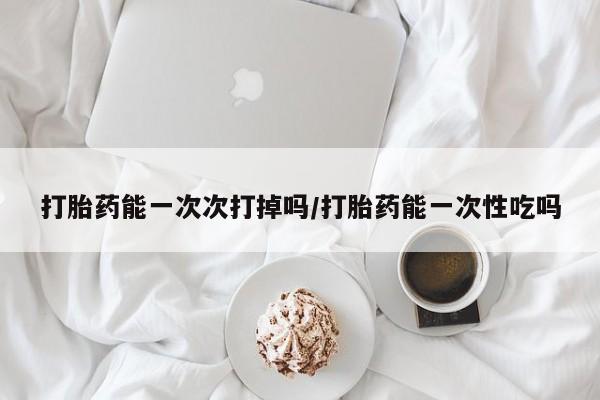 米非司酮打胎药官网打胎药能一次次打掉吗/打胎药能一次性吃吗
