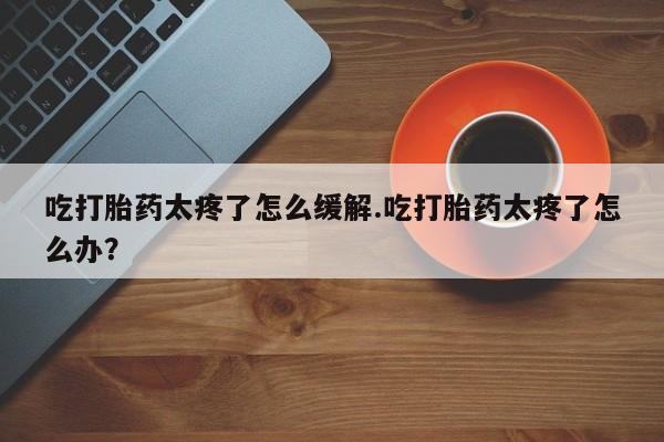 米非司酮打胎药官网吃打胎药太疼了怎么缓解.吃打胎药太疼了怎么办?