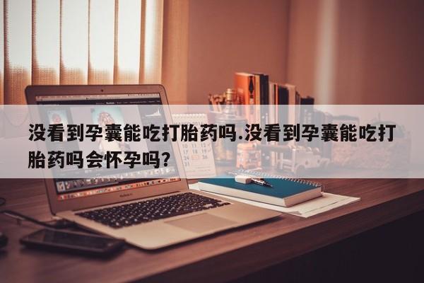 米非司酮打胎药官网没看到孕囊能吃打胎药吗.没看到孕囊能吃打胎药吗会怀孕吗?