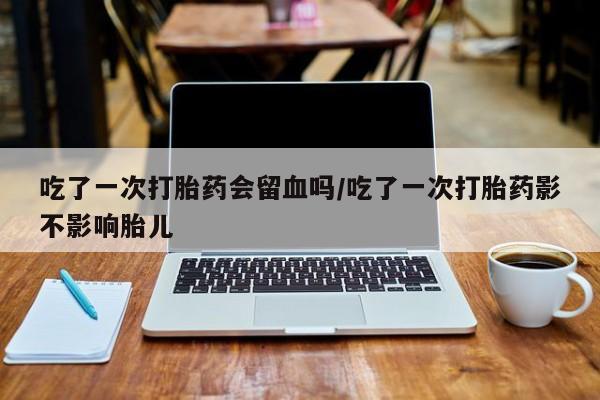 米非司酮打胎药官网吃了一次打胎药会留血吗/吃了一次打胎药影不影响胎儿
