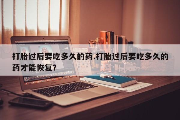 米非司酮打胎药官网打胎过后要吃多久的药.打胎过后要吃多久的药才能恢复?